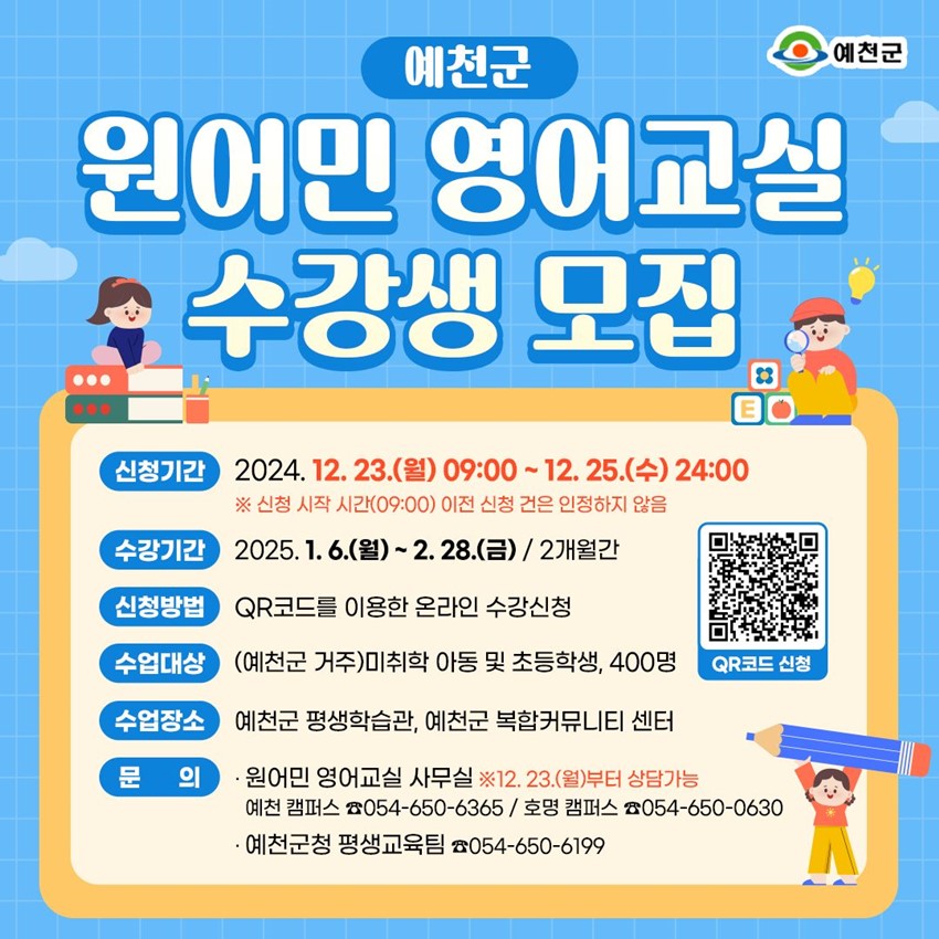 예천군 원어민 영어교실 수강생 모집 신청기간 : 2024. 12. 23.(월) 09:00 ~ 12. 25.(수) 24:00 ※ 신청 시작 시간(09:00) 이전 신청 건은 인정하지 않음 수강기간 : 2025. 1. 6.(월) ~ 2. 28.(금) / 2개월간 신청방법 : QR코드를 이용한 온라인 수강신청 수업대상 : (예천군 거주) 미취학 아동 및 초등학생, 400명 수업장소 : 예천군 평생학습관, 예천군 복합커뮤니티 센터 문의 : 원어민 영어교실 사무실 ※ 12. 23.(월)부터 상담가능 예천 캠퍼스 ☎054-650-6365 / 호명 캠퍼스 ☎054-650-0630 예천군 평생교육팀 ☎054-650-6199
